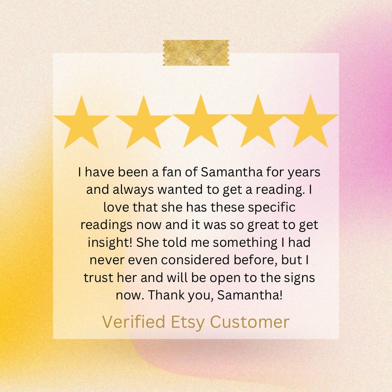 May include: Five yellow stars are displayed above a customer review for Samantha's readings. The review states, "I have been a fan of Samantha for years and always wanted to get a reading. I love that she has these specific readings now and it was so great to get insight! She told me something I had never even considered before, but I trust her and will be open to the signs now. Thank you, Samantha!" The review is signed "Verified Etsy Customer."