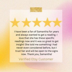 May include: A square customer review card featuring five yellow stars at the top and a gold tape strip. The text reads: I have been a fan of Samantha for years and always wanted to get a reading. I love that she has these specific readings now and it was so great to get insight! She told me something I had never even considered before, but I trust her and will be open to the signs now. Thank you, Samantha! Verified Etsy Customer.