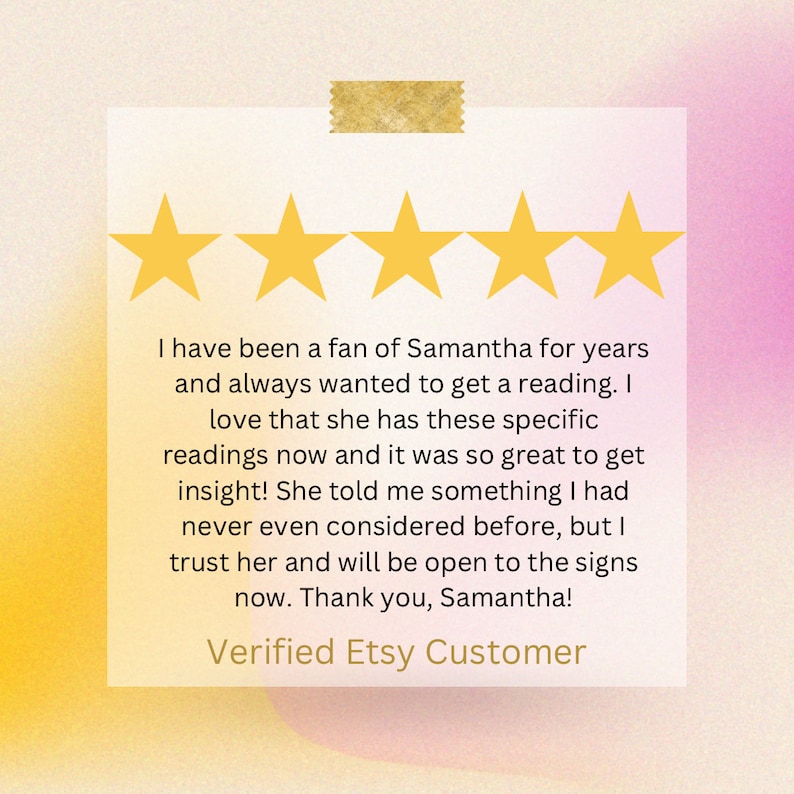 May include: A square customer review card featuring five yellow stars at the top and a gold tape strip. The text reads: I have been a fan of Samantha for years and always wanted to get a reading. I love that she has these specific readings now and it was so great to get insight! She told me something I had never even considered before, but I trust her and will be open to the signs now. Thank you, Samantha! Verified Etsy Customer.