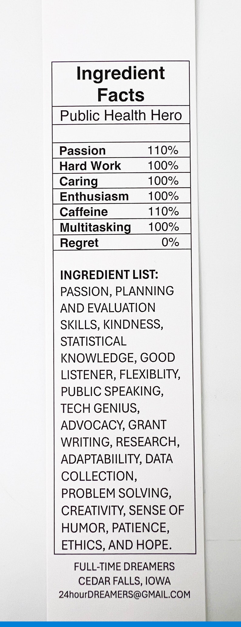 May include: A white and black infographic with the title "Ingredient Facts" and the subtitle "Public Health Hero". The infographic lists various qualities and their percentage, such as Passion, Hard Work, Caring, Enthusiasm, Caffeine, Multitasking, and Regret. It also includes a list of "Ingredient List" with qualities such as Passion, Planning, and Evaluation Skills, Kindness, Statistical Knowledge, Good Listener, Flexibility, Public Speaking, Tech Genius, Advocacy, Grant Writing, Research, Adaptability, Data Collection, Problem Solving, Creativity, Sense of Humor, Patience, Ethics, and Hope. The infographic also includes the text "Full-Time Dreamers, Cedar Falls, Iowa, 24hourDREAMERS@GMAIL.COM".