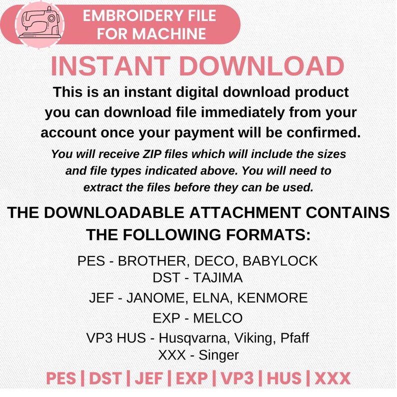 May include: An embroidery file for machine, instant download. Text reads: EMBROIDERY FILE FOR MACHINE, INSTANT DOWNLOAD, THE DOWNLOADABLE ATTACHMENT CONTAINS THE FOLLOWING FORMATS: PES, DST, JEF, EXP, VP3 HUS, XXX for Brother, Tajima, Janome, Melco, Husqvarna, Singer.
