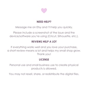 May include: A white informational graphic with a small pink heart at the top. The text reads: NEED HELP? Message me on Etsy and I'll help you quickly. Please include a screenshot of the issue and the device/software you're using. REVIEWS HELP A LOT. If everything works well and you love your purchase, a short review means a lot and helps my small shop grow. Thank you! LICENSE. Personal use and small business use to create physical products is allowed. You may not resell, share, or redistribute the digital files.