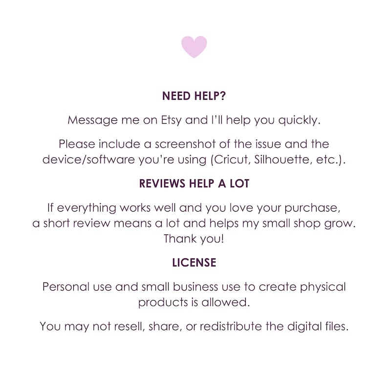 May include: A white informational graphic with a small pink heart at the top. The text reads: NEED HELP? Message me on Etsy and I'll help you quickly. Please include a screenshot of the issue and the device/software you're using. REVIEWS HELP A LOT. If everything works well and you love your purchase, a short review means a lot and helps my small shop grow. Thank you! LICENSE. Personal use and small business use to create physical products is allowed. You may not resell, share, or redistribute the digital files.