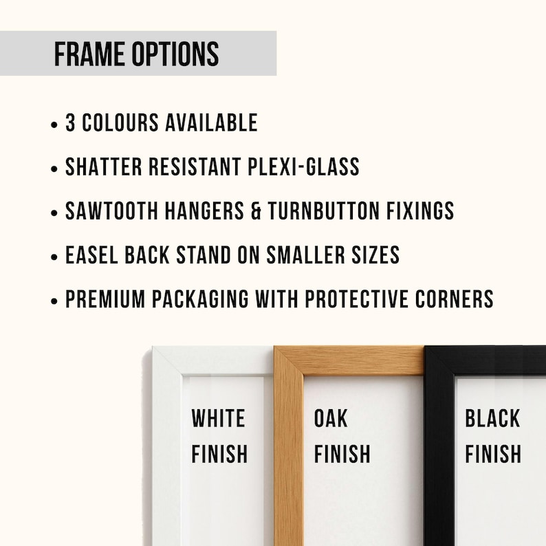May include: Image showcasing frame options with text: "FRAME OPTIONS", "3 COLOURS AVAILABLE", "SHATTER RESISTANT PLEXI-GLASS", "SAWTOOTH HANGERS & TURNBUTTON FIXINGS", "EASEL BACK STAND ON SMALLER SIZES", and "PREMIUM PACKAGING WITH PROTECTIVE CORNERS". Below, three frame finishes are displayed: white, oak, and black.