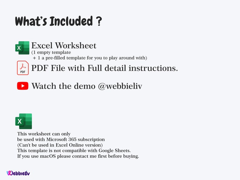 May include: A green and white icon of an Excel spreadsheet with the text "Excel Worksheet" and a description of the included templates. A blue and white icon of a PDF file with the text "PDF File with Full detail instructions." A red and white play button icon with the text "Watch the demo @webbieliv." A green and white icon of an Excel spreadsheet with the text "This worksheet can only be used with Microsoft 365 subscription (Can't be used in Excel Online version) This template is not compatible with Google Sheets. If you use macOS please contact me first before buying."