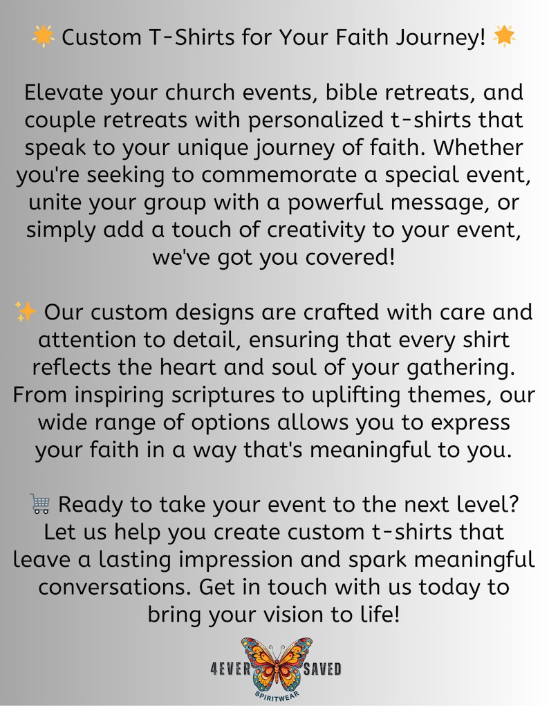 May include: Custom T-shirts for your faith journey. Elevate your church events, bible retreats, and couple retreats with personalized t-shirts that speak to your unique journey of faith. Whether you're seeking to commemorate a special event, unite your group with a powerful message, or simply add a touch of creativity to your event, we've got you covered! Our custom designs are crafted with care and attention to detail, ensuring that every shirt reflects the heart and soul of your gathering. From inspiring scriptures to uplifting themes, our wide range of options allows you to express your faith in a way that's meaningful to you. Ready to take your event to the next level? Let us help you create custom t-shirts that leave a lasting impression and spark meaningful conversations. Get in touch with us today to bring your vision to life! 4EVER SAVED SPIRITWEAR
