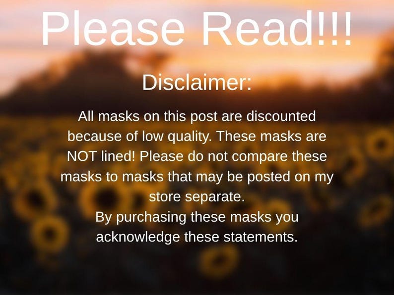 May include: Text on a blurred background of a field of sunflowers. The text reads "Please Read!!! Disclaimer: All masks on this post are discounted because of low quality. These masks are NOT lined! Please do not compare these masks to masks that may be posted on my store separate. By purchasing these masks you acknowledge these statements."