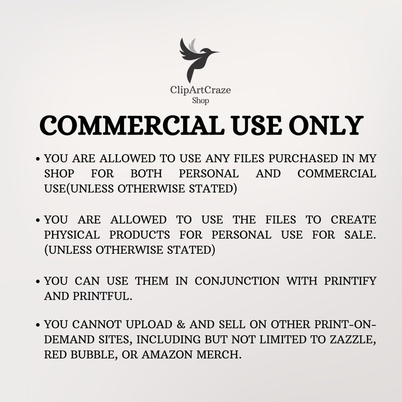 May include: A white text document with a black bird logo and the text "ClipArtCraze Shop" at the top. The document outlines the commercial use policy for digital files purchased from the shop. The text states that the files can be used for both personal and commercial use, as well as to create physical products for personal use or sale. The document also states that the files cannot be uploaded and sold on other print-on-demand sites, including Zazzle, Red Bubble, or Amazon Merch.