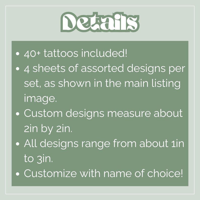 May include: A green background with white text that reads "Details." The text lists that 40+ tattoos are included, 4 sheets of assorted designs per set, custom designs measure about 2in by 2in, all designs range from about 1in to 3in, and can be customized.