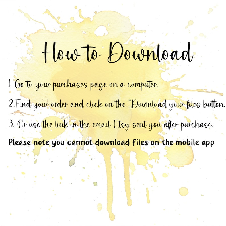 May include: A yellow watercolor background with the text "How to Download" in black. The text below explains how to download digital files from Etsy: 1. Go to your purchases page on a computer. 2. Find your order and click on the "Download your files button. 3. Or use the link in the email Etsy sent you after purchase. Please note you cannot download files on the mobile app.