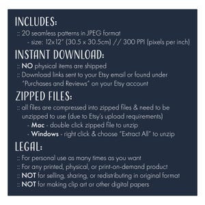 May include: Text on a dark blue background with the heading "INCLUDES:" followed by "20 seamless patterns in JPEG format - size: 12x12" (30.5 x 30.5cm) // 300 PPI (pixels per inch)" and the heading "INSTANT DOWNLOAD:" followed by "NO physical items are shipped" and "Download links sent to your Etsy email or found under "Purchases and Reviews" on your Etsy account" and the heading "ZIPPED FILES:" followed by "all files are compressed into zipped files & need to be unzipped to use (due to Etsy's upload requirements)" and "Mac - double click zipped file to unzip" and "Windows - right click & choose "Extract All" to unzip" and the heading "LEGAL:" followed by "For personal use as many times as you want" and "For any printed, physical, or print-on-demand product" and "NOT for selling, sharing, or redistributing in original format" and "NOT for making clip art or other digital papers".