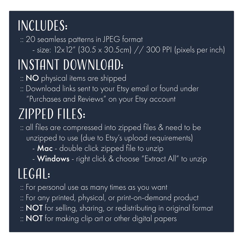 May include: Text on a dark blue background with the heading "INCLUDES:" followed by "20 seamless patterns in JPEG format - size: 12x12" (30.5 x 30.5cm) // 300 PPI (pixels per inch)" and the heading "INSTANT DOWNLOAD:" followed by "NO physical items are shipped" and "Download links sent to your Etsy email or found under "Purchases and Reviews" on your Etsy account" and the heading "ZIPPED FILES:" followed by "all files are compressed into zipped files & need to be unzipped to use (due to Etsy's upload requirements)" and "Mac - double click zipped file to unzip" and "Windows - right click & choose "Extract All" to unzip" and the heading "LEGAL:" followed by "For personal use as many times as you want" and "For any printed, physical, or print-on-demand product" and "NOT for selling, sharing, or redistributing in original format" and "NOT for making clip art or other digital papers".