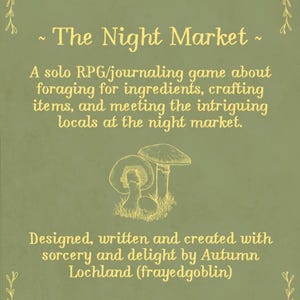 May include: A sage green card featuring yellow text that reads: The Night Market. A solo RPG/journaling game about foraging for ingredients, crafting items, and meeting the intriguing locals at the night market. Designed, written and created with sorcery and delight by Autumn Lochland (frayedgoblin). A line drawing of three mushrooms sits in the centre.