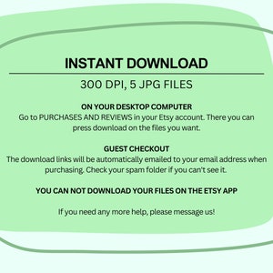 May include: Green background with white text explaining how to download 5 JPG files at 300 DPI. The text says "INSTANT DOWNLOAD", "300 DPI, 5 JPG FILES", "ON YOUR DESKTOP COMPUTER", "Go to PURCHASES AND REVIEWS in your Etsy account. There you can press download on the files you want.", "GUEST CHECKOUT", "The download links will be automatically emailed to your email address when purchasing. Check your spam folder if you can't see it.", "YOU CAN NOT DOWNLOAD YOUR FILES ON THE ETSY APP", and "If you need any more help, please message us!"