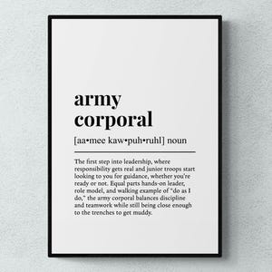 May include: Black and white printable wall art with a definition of the word "army corporal". The definition reads: "The first step into leadership, where responsibility gets real and junior troops start looking to you for guidance, whether you're ready or not. Equal parts hands-on leader, role model, and walking example of "do as I do," the army corporal balances discipline and teamwork while still being close enough to the trenches to get muddy."