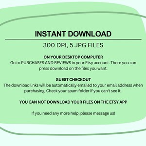 May include: Green background with white text explaining how to download 5 JPG files at 300 DPI. The text says "INSTANT DOWNLOAD", "300 DPI, 5 JPG FILES", "ON YOUR DESKTOP COMPUTER", "Go to PURCHASES AND REVIEWS in your Etsy account. There you can press download on the files you want.", "GUEST CHECKOUT", "The download links will be automatically emailed to your email address when purchasing. Check your spam folder if you can't see it.", "YOU CAN NOT DOWNLOAD YOUR FILES ON THE ETSY APP", and "If you need any more help, please message us!"