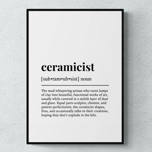 May include: Black and white typography print with the word "ceramicist" defined as "The mud-whispering artisan who turns lumps of clay into beautiful, functional works of art, usually while covered in a stylish layer of dust and glaze. Equal parts sculptor, chemist, and patient perfectionist, the ceramicist shapes, fires, and occasionally talks to their creations, hoping they don't explode in the kiln."