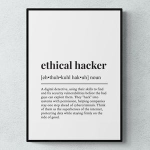 May include: Black and white printable wall art with the definition of an ethical hacker. The definition reads: "A digital detective, using their skills to find and fix security vulnerabilities before the bad guys can exploit them. They "hack" into systems with permission, helping companies stay one step ahead of cybercriminals. Think of them as the superheroes of the internet, protecting data while staying firmly on the side of good."