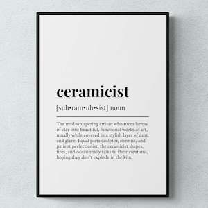 May include: Black and white typography print with the word "ceramicist" defined as "The mud-whispering artisan who turns lumps of clay into beautiful, functional works of art, usually while covered in a stylish layer of dust and glaze. Equal parts sculptor, chemist, and patient perfectionist, the ceramicist shapes, fires, and occasionally talks to their creations, hoping they don't explode in the kiln."