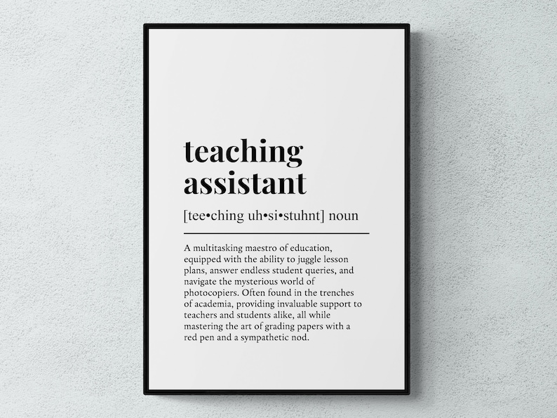 May include: Black and white printable poster with a definition of a teaching assistant. The text reads: "teaching assistant [tee.ching uh si⚫stuhnt] noun A multitasking maestro of education, equipped with the ability to juggle lesson plans, answer endless student queries, and navigate the mysterious world of photocopiers. Often found in the trenches of academia, providing invaluable support to teachers and students alike, all while mastering the art of grading papers with a red pen and a sympathetic nod."