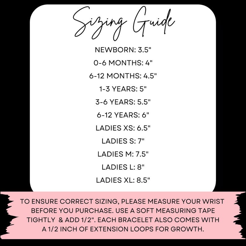 May include: Sizing guide for bracelets with wrist measurements in inches for newborn, infant, child, and adult sizes.  To ensure correct sizing, please measure your wrist before you purchase. Use a soft measuring tape tightly and add 1/2 inch. Each bracelet also comes with a 1/2 inch of extension loops for growth.