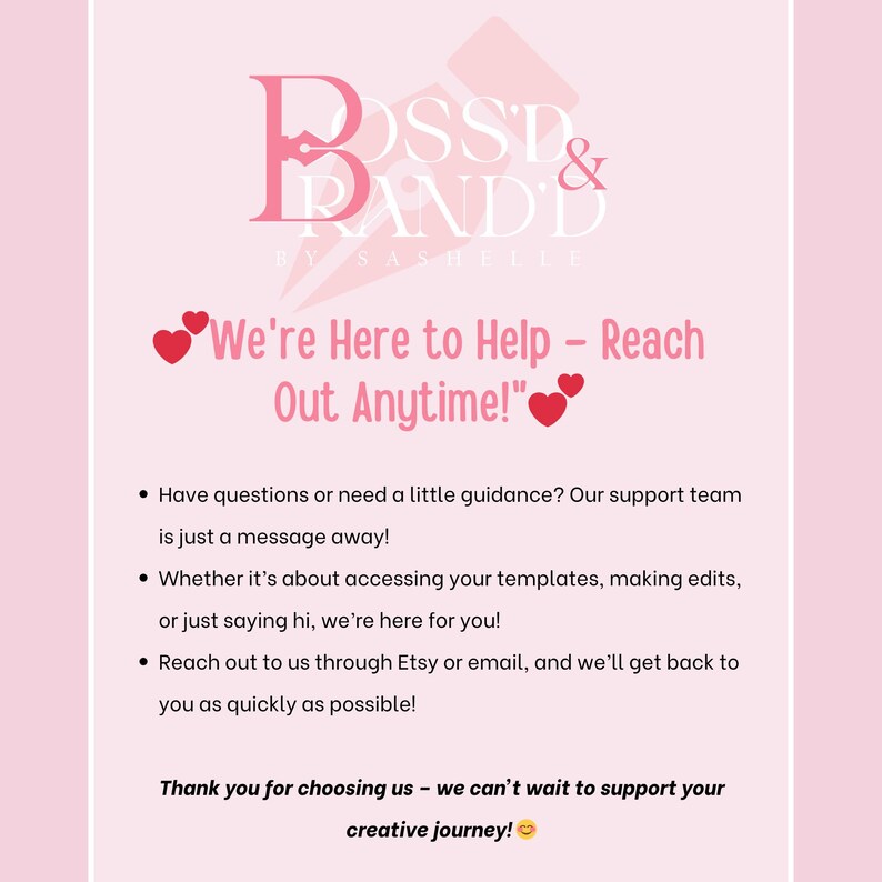 Pu&ograve; includere: Grafica rosa e bianca con il testo "Boss & Branded by Sashelle" e il testo "We're Here to Help - Reach Out Anytime!" con due cuori rossi. Il testo sottostante dice "Hai domande o hai bisogno di una piccola guida? Il nostro team di supporto &egrave; a un messaggio di distanza! Che si tratti di accedere ai tuoi modelli, apportare modifiche o semplicemente dire ciao, siamo qui per te! Contattaci tramite Etsy o via e-mail, e ti risponderemo il prima possibile! Grazie per averci scelto - non vediamo l'ora di supportare il tuo viaggio creativo!"