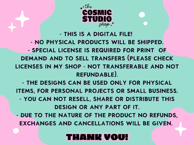 以下が含まれることがあります： ピンクとグリーンのグラフィックに白い星と「the COSMIC STUDIO shop.」のテキストがあります。このグラフィックには、「THIS IS A DIGITAL FILE! NO PHYSICAL PRODUCTS WILL BE SHIPPED. SPECIAL LICENSE IS REQUIRED FOR PRINT OF DEMAND AND TO SELL TRANSFERS (PLEASE CHECK LICENSES IN MY SHOP - NOT TRANSFERABLE AND NOT REFUNDABLE). THE DESIGNS CAN BE USED ONLY FOR PHYSICAL ITEMS, FOR PERSONAL PROJECTS OR SMALL BUSINESS. YOU CAN NOT RESELL, SHARE OR DISTRIBUTE THIS DESIGN OR ANY PART OF IT. DUE TO THE NATURE OF THE PRODUCT NO REFUNDS, EXCHANGES AND CANCELLATIONS WILL BE GIVEN. THANK YOU!」というテキストが含まれています。