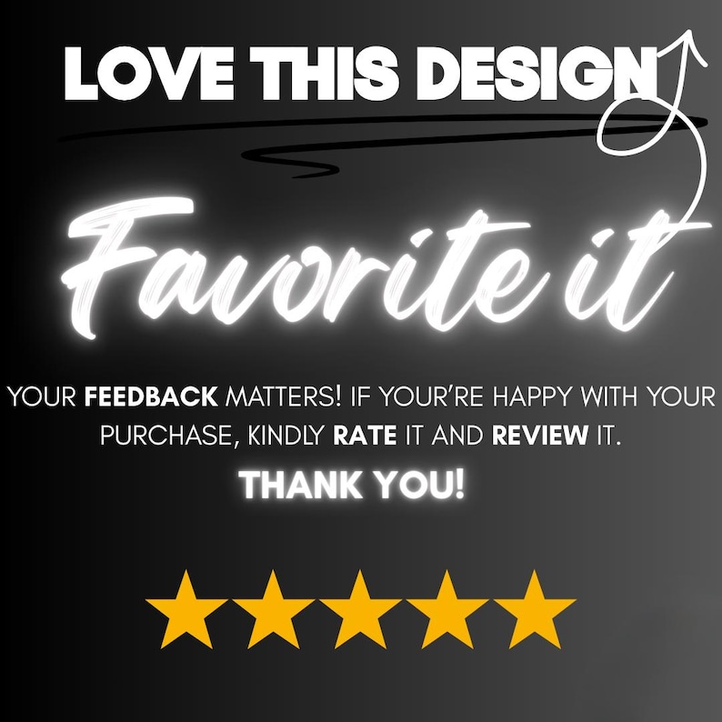 Op de afbeelding: Zwarte achtergrond met witte gloeiende tekst die zegt "LOVE THIS DESIGN" en "Favorite it". Daaronder staat "YOUR FEEDBACK MATTERS! IF YOU'RE HAPPY WITH YOUR PURCHASE, KINDLY RATE IT AND REVIEW IT. THANK YOU!" met vijf gouden sterren.