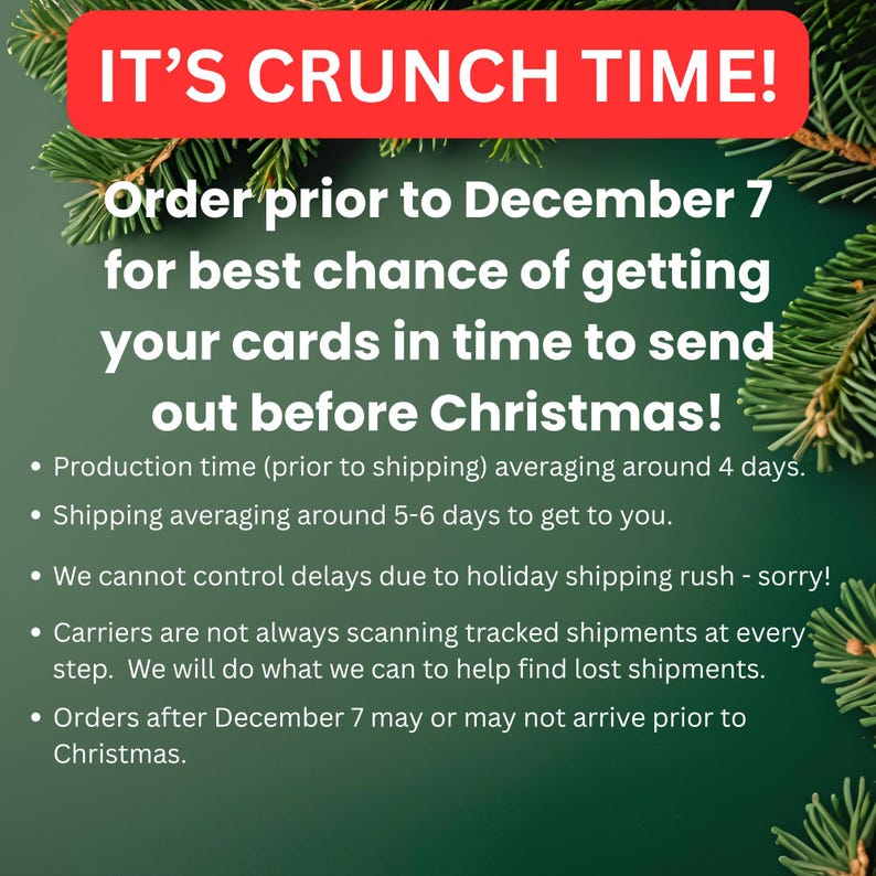 Text to say that Christmas crunch time means that orders prior to December 7 have the best chance of being delivered in time for sending out to your friends and family at Christmas.  Production times are around 4-6 days and shipping averages 5-6 days to get to you.  We cannot control holiday shipping delays. Carriers don't always scan tracked shipments at every step, especially during the holidays.  We'll help finding lost packages as best we can.  Orders received after 12/7 are not guaranteed.