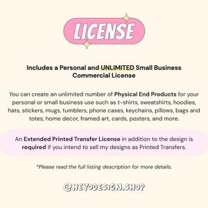 May include: A pink and white graphic with the word "LICENSE" in a bubble. The text explains that this is a personal and unlimited small business commercial license. It allows for the creation of an unlimited number of physical end products for personal or small business use. The text lists examples of products such as t-shirts, sweatshirts, hoodies, hats, stickers, mugs, tumblers, phone cases, keychains, pillows, bags, totes, home decor, framed art, cards, posters, and more. The text also states that an extended printed transfer license is required if you intend to sell designs as printed transfers. The text ends with "Please read the full listing description for more details." and the text "@HEYODESIGN.SHOP".