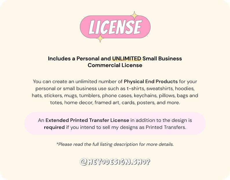 May include: A pink and white graphic with the word "LICENSE" in a bubble. The text explains that this is a personal and unlimited small business commercial license. It allows for the creation of an unlimited number of physical end products for personal or small business use. The text lists examples of products such as t-shirts, sweatshirts, hoodies, hats, stickers, mugs, tumblers, phone cases, keychains, pillows, bags, totes, home decor, framed art, cards, posters, and more. The text also states that an extended printed transfer license is required if you intend to sell designs as printed transfers. The text ends with "Please read the full listing description for more details." and the text "@HEYODESIGN.SHOP".
