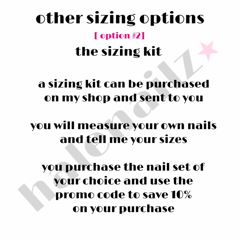 May include: A white informational graphic with black text that reads: other sizing options, [ option #2], the sizing kit, a sizing kit can be purchased on my shop and sent to you, you will measure your own nails and tell me your sizes, you purchase the nail set of your choice and use the promo code to save 10% on your purchase.