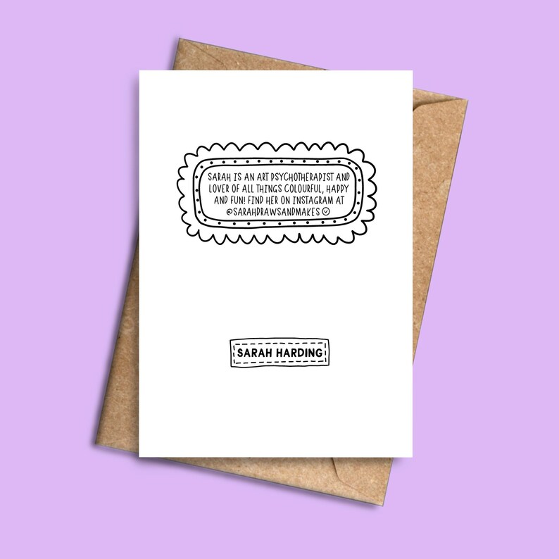 May include: A white greeting card with a brown envelope. The card features text within a decorative frame that reads, "SARAH IS AN ART PSYCHOTHERAPIST AND LOVER OF ALL THINGS COLOURFUL, HAPPY AND FUN! FIND HER ON INSTAGRAM AT @SARAHDRAWSANDMAKES &copy;". The card also has the text "SARAH HARDING".