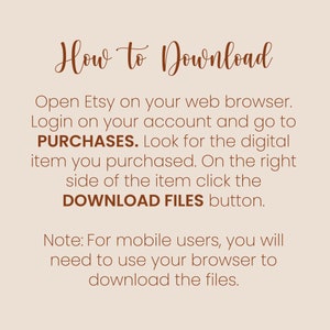 May include: A text-based image with instructions on how to download digital items purchased on Etsy. The text is in brown font on a light beige background. The text reads: "How to Download Open Etsy on your web browser. Login on your account and go to PURCHASES. Look for the digital item you purchased. On the right side of the item click the DOWNLOAD FILES button. Note: For mobile users, you will need to use your browser to download the files."
