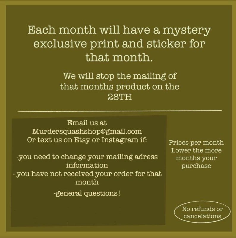 Puede incluir: Un gr&aacute;fico informativo de color verde oliva con texto en blanco que dice: Each month will have a mystery exclusive print and sticker for that month. We will stop the mailing of that months product on the 28TH. Email us at Murdersquashshop@gmail.com.