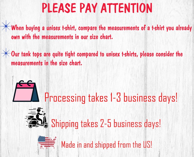 May include: A graphic with text that reads "PLEASE PAY ATTENTION" and includes information about processing and shipping times. The graphic also includes a calendar icon, a delivery truck icon, and a US flag icon. The text reads "When buying a unisex t-shirt, compare the measurements of a t-shirt you already own with the measurements in our size chart. Our tank tops are quite tight compared to unisex t-shirts, please consider the measurements in the size chart. Processing takes 1-3 business days! Shipping takes 2-5 business days! Made in and shipped from the US!"