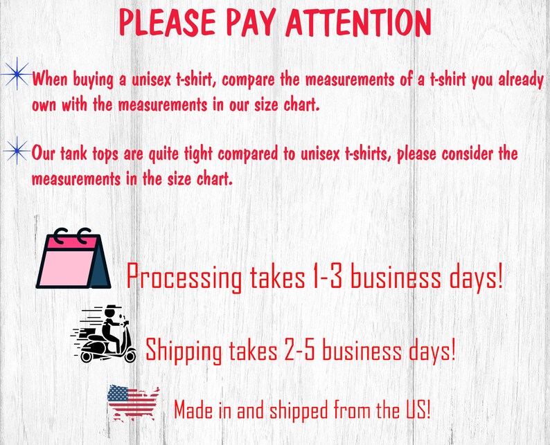 May include: A graphic with text that reads "PLEASE PAY ATTENTION" and includes information about processing and shipping times. The graphic also includes a calendar icon, a delivery truck icon, and a US flag icon. The text reads "When buying a unisex t-shirt, compare the measurements of a t-shirt you already own with the measurements in our size chart. Our tank tops are quite tight compared to unisex t-shirts, please consider the measurements in the size chart. Processing takes 1-3 business days! Shipping takes 2-5 business days! Made in and shipped from the US!"