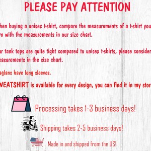 May include: A graphic with red text that says "PLEASE PAY ATTENTION" and includes information about sizing, shipping, and processing times. The text says "When buying a unisex t-shirt, compare the measurements of a t-shirt you already own with the measurements in our size chart."  "Our tank tops are quite tight compared to unisex t-shirts, please consider the measurements in the size chart."  "Raglans have long sleeves."  "SWEATSHIRT is available for every design, you can find it in my store."  "Processing takes 1-3 business days!"  "Shipping takes 2-5 business days!"  "Made in and shipped from the US!"