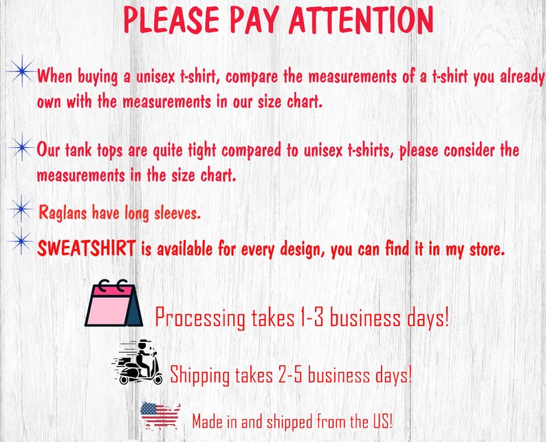 May include: A graphic with red text that says "PLEASE PAY ATTENTION" and includes information about sizing, shipping, and processing times. The text says "When buying a unisex t-shirt, compare the measurements of a t-shirt you already own with the measurements in our size chart."  "Our tank tops are quite tight compared to unisex t-shirts, please consider the measurements in the size chart."  "Raglans have long sleeves."  "SWEATSHIRT is available for every design, you can find it in my store."  "Processing takes 1-3 business days!"  "Shipping takes 2-5 business days!"  "Made in and shipped from the US!"