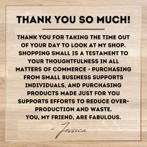 May include: A square sign with a light wood grain background and a thin gold border. The text reads: THANK YOU SO MUCH! THANK YOU FOR TAKING THE TIME OUT OF YOUR DAY TO LOOK AT MY SHOP. SHOPPING SMALL IS A TESTAMENT TO YOUR THOUGHTFULNESS. - Jessica