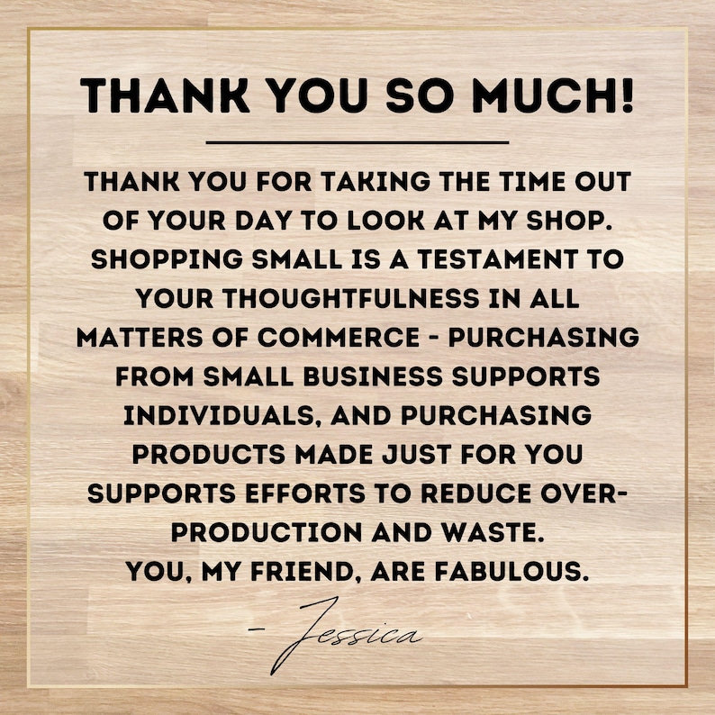 May include: A thank you message on a woodgrain background. The message reads: "Thank you so much! Thank you for taking the time out of your day to look at my shop. Shopping small is a testament to your thoughtfulness in all matters of commerce - purchasing from small business supports individuals, and purchasing products made just for you supports efforts to reduce over-production and waste. You, my friend, are fabulous. - Jessica"