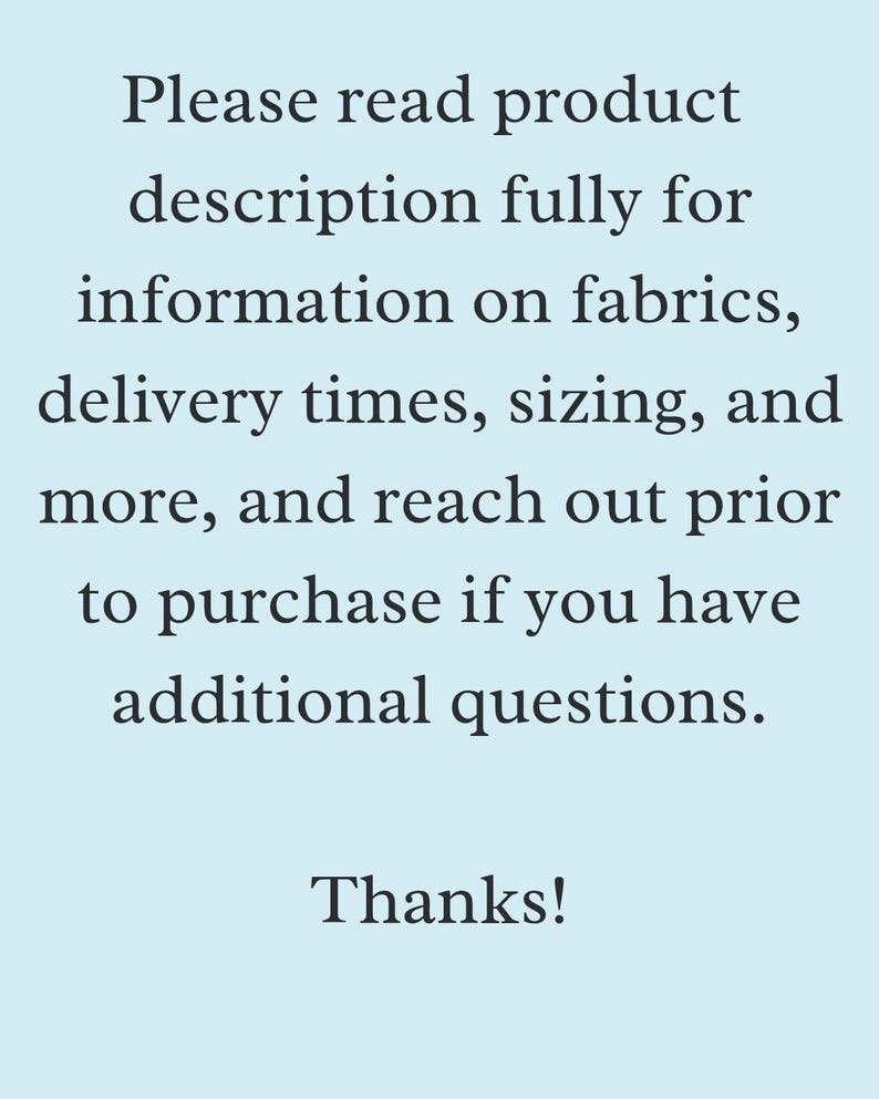 May include: Text on a light blue background reads: "Please read product description fully for information on fabrics, delivery times, sizing, and more, and reach out prior to purchase if you have additional questions. Thanks!"