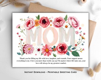May include: Printable greeting card with a floral design. The word "MOM" is surrounded by pink, red, and white flowers. The text reads: "Thank you for filling my life with love, laughter, and warmth. Your support means everything to me. I love you more than words can say! No matter where life takes me, your love will always be my greatest comfort."