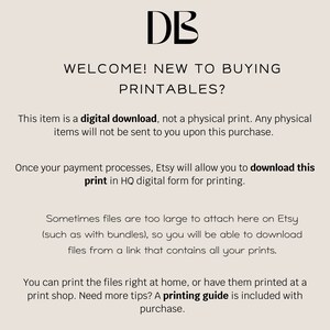 May include: Text on a white background that reads: "DB WELCOME! NEW TO BUYING PRINTABLES? This item is a digital download, not a physical print. Any physical items will not be sent to you upon this purchase. Once your payment processes, Etsy will allow you to download this print in HQ digital form for printing. Sometimes files are too large to attach here on Etsy (such as with bundles), so you will be able to download files from a link that contains all your prints. You can print the files right at home, or have them printed at a print shop. Need more tips? A printing guide is included with purchase."