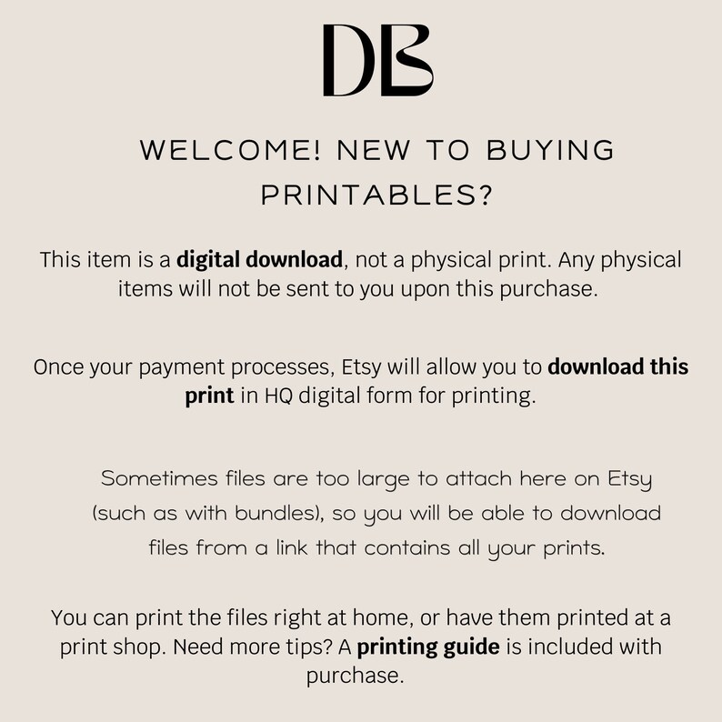 May include: Text on a white background that reads: "DB WELCOME! NEW TO BUYING PRINTABLES? This item is a digital download, not a physical print. Any physical items will not be sent to you upon this purchase. Once your payment processes, Etsy will allow you to download this print in HQ digital form for printing. Sometimes files are too large to attach here on Etsy (such as with bundles), so you will be able to download files from a link that contains all your prints. You can print the files right at home, or have them printed at a print shop. Need more tips? A printing guide is included with purchase."