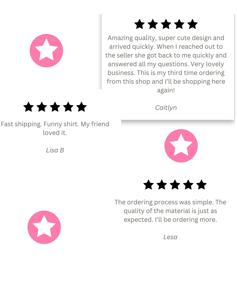 May include: Three customer reviews with five-star ratings for a product. The reviews highlight the quality, speed of delivery, and customer service. The reviews include the text "Amazing quality, super cute design and arrived quickly. When I reached out to the seller she got back to me quickly and answered all my questions. Very lovely business. This is my third time ordering from this shop and I'll be shopping here again!"  "Fast shipping. Funny shirt. My friend loved it." and "The ordering process was simple. The quality of the material is just as expected. I'll be ordering more."
