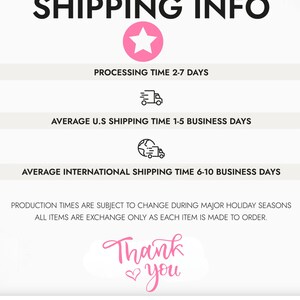 May include: A pink star graphic with the text "SHIPPING INFO" in black. The text "PROCESSING TIME 2-7 DAYS" is below the star. A delivery truck icon is below the text. The text "AVERAGE U.S SHIPPING TIME 1-5 BUSINESS DAYS" is below the icon. A globe with a delivery truck icon is below the text. The text "AVERAGE INTERNATIONAL SHIPPING TIME 6-10 BUSINESS DAYS" is below the icon. The text "PRODUCTION TIMES ARE SUBJECT TO CHANGE DURING MAJOR HOLIDAY SEASONS ALL ITEMS ARE EXCHANGE ONLY AS EACH ITEM IS MADE TO ORDER." is below the icon. The text "Thank you" is below the text in pink with a heart symbol.