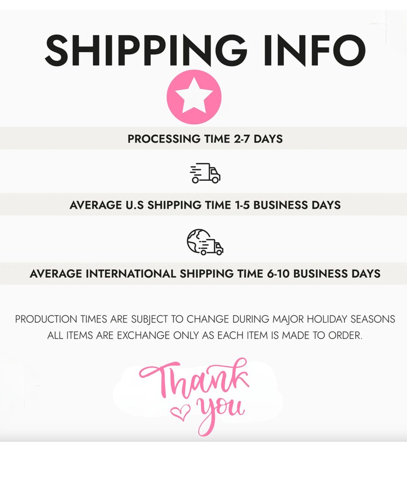 May include: A pink star graphic with the text "SHIPPING INFO" in black. The text "PROCESSING TIME 2-7 DAYS" is below the star. A delivery truck icon is below the text. The text "AVERAGE U.S SHIPPING TIME 1-5 BUSINESS DAYS" is below the icon. A globe with a delivery truck icon is below the text. The text "AVERAGE INTERNATIONAL SHIPPING TIME 6-10 BUSINESS DAYS" is below the icon. The text "PRODUCTION TIMES ARE SUBJECT TO CHANGE DURING MAJOR HOLIDAY SEASONS ALL ITEMS ARE EXCHANGE ONLY AS EACH ITEM IS MADE TO ORDER." is below the icon. The text "Thank you" is below the text in pink with a heart symbol.