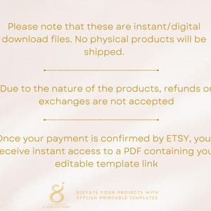 May include: Text on a white background with gold text that reads: "Please note that these are instant/digital download files. No physical products will be shipped. Due to the nature of the products, refunds or exchanges are not accepted. Once your payment is confirmed by ETSY, you'll receive instant access to a PDF containing your editable template link."  A gold stylized number 8 with the text "ELEVATE YOUR PROJECTS WITH STYLISH PRINTABLE TEMPLATES" is at the bottom of the image.