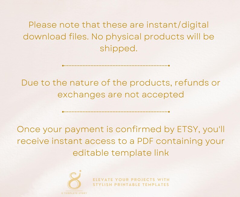 May include: Text on a white background with gold text that reads: "Please note that these are instant/digital download files. No physical products will be shipped. Due to the nature of the products, refunds or exchanges are not accepted. Once your payment is confirmed by ETSY, you'll receive instant access to a PDF containing your editable template link."  A gold stylized number 8 with the text "ELEVATE YOUR PROJECTS WITH STYLISH PRINTABLE TEMPLATES" is at the bottom of the image.